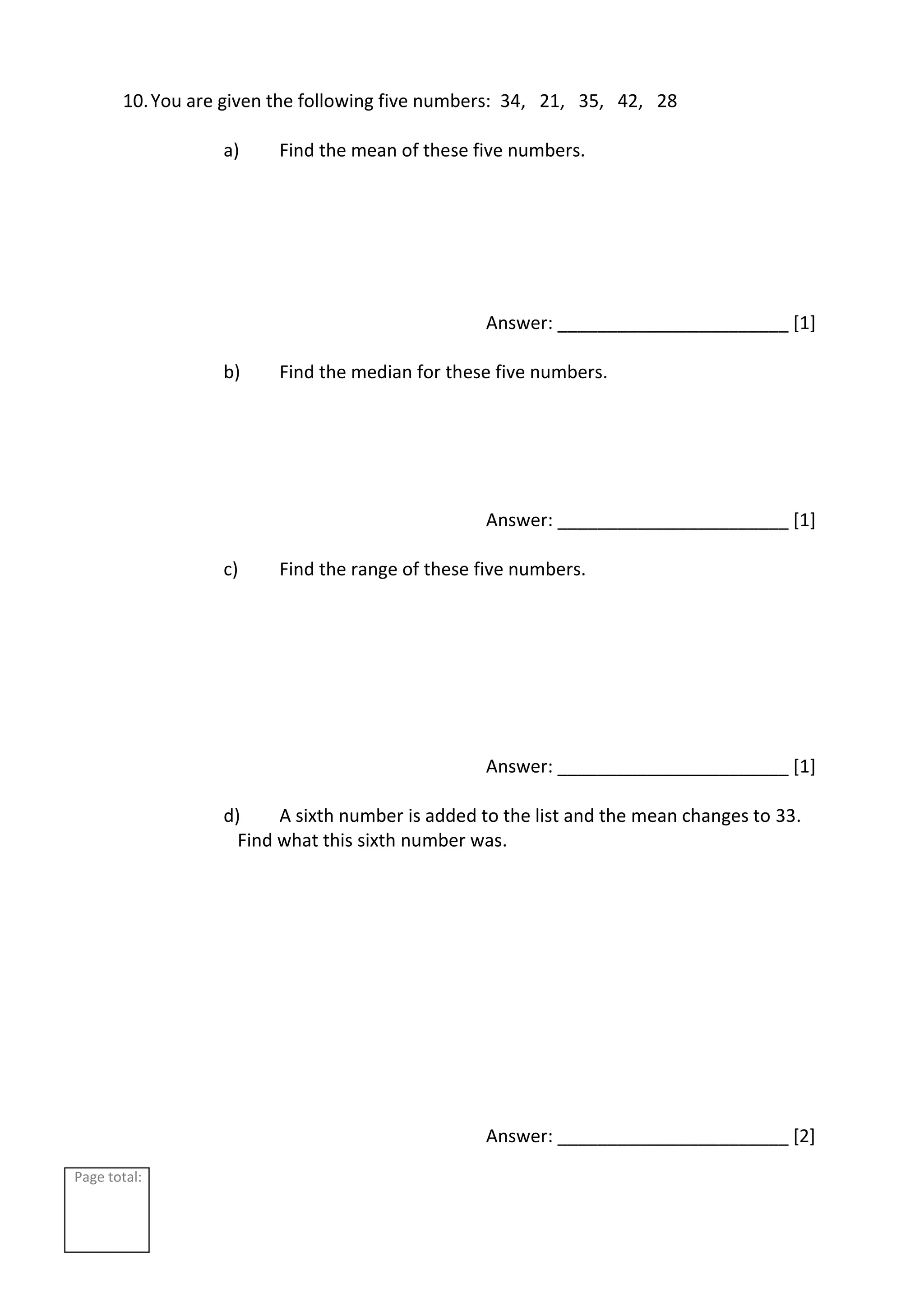 Page total:
10.You are given the following five numbers: 34, 21, 35, 42, 28
a) Find the mean of these five numbers.
Answer: _______________________ [1]
b) Find the median for these five numbers.
Answer: _______________________ [1]
c) Find the range of these five numbers.
Answer: _______________________ [1]
d) A sixth number is added to the list and the mean changes to 33.
Find what this sixth number was.
Answer: _______________________ [2]
 