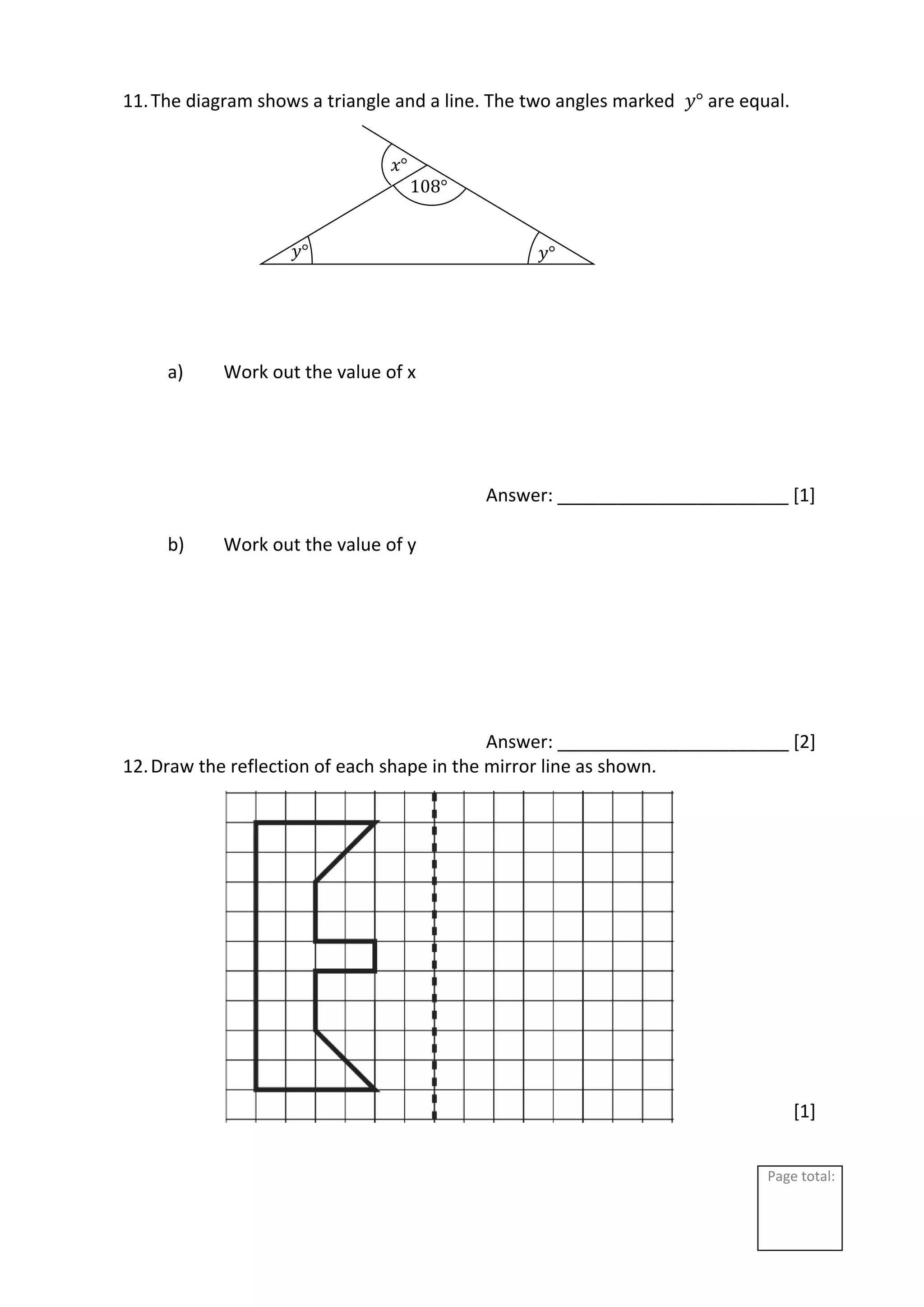 Page total:
11.The diagram shows a triangle and a line. The two angles marked 𝑦° are equal.
a) Work out the value of x
Answer: _______________________ [1]
b) Work out the value of y
Answer: _______________________ [2]
12.Draw the reflection of each shape in the mirror line as shown.
[1]
𝑦°
𝑦°
𝑥°
108°
 