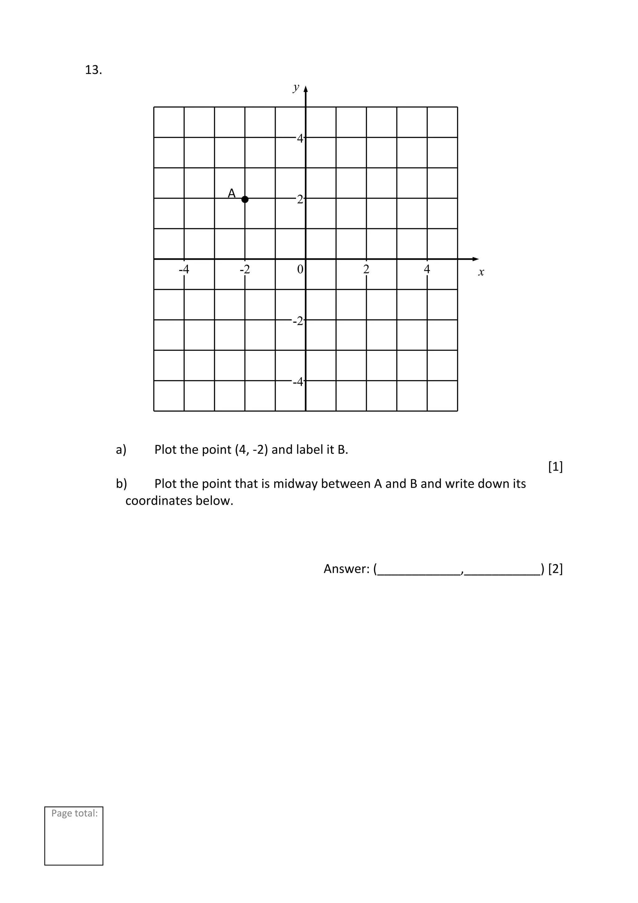 Page total:
13.
a) Plot the point (4, -2) and label it B.
[1]
b) Plot the point that is midway between A and B and write down its
coordinates below.
Answer: (____________,___________) [2]
2
4
-2
-4
2 4
-2
-4 0 x
y
A
 