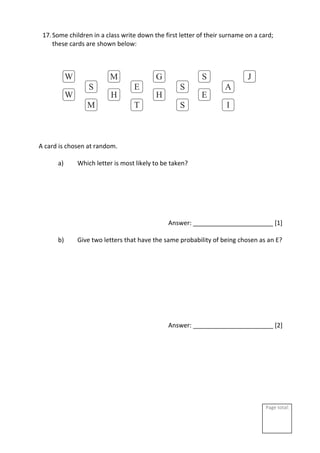 Page total:
17.Some children in a class write down the first letter of their surname on a card;
these cards are shown below:
A card is chosen at random.
a) Which letter is most likely to be taken?
Answer: _______________________ [1]
b) Give two letters that have the same probability of being chosen as an E?
Answer: _______________________ [2]
 