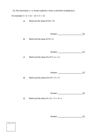 Page total:
21.The instruction 𝑥 ∗ 𝑦 means subtract 𝑥 from 𝑦 and then multiply by 3.
For example 2 ∗ 6 = (6 − 2) × 3 = 12
a) Work out the value of 20 ∗ 27
Answer: _______________________ [1]
b) Work out the value of 10 ∗ 6
Answer: _______________________ [1]
c) Work out the value of 𝑎 if 3 ∗ 𝑎 = 6
Answer: _______________________ [1]
d) Work out the value of 𝑏 if 𝑏 ∗ 5 = 9
Answer: _______________________ [1]
e) Work out the value of 𝑐 if 𝑐 ∗ 5 = 4 ∗ 𝑐
Answer: _______________________ [1]
 