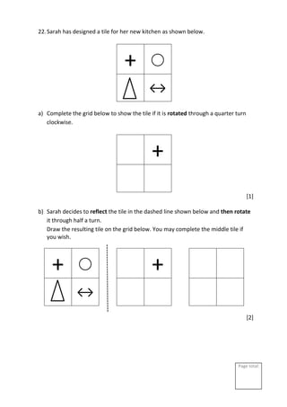 Page total:
22.Sarah has designed a tile for her new kitchen as shown below.
+ ⃝
↔
a) Complete the grid below to show the tile if it is rotated through a quarter turn
clockwise.
+
[1]
b) Sarah decides to reflect the tile in the dashed line shown below and then rotate
it through half a turn.
Draw the resulting tile on the grid below. You may complete the middle tile if
you wish.
+ ⃝ +
↔
[2]
 