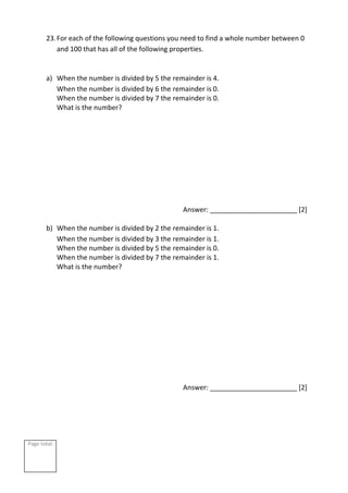 Page total:
23.For each of the following questions you need to find a whole number between 0
and 100 that has all of the following properties.
a) When the number is divided by 5 the remainder is 4.
When the number is divided by 6 the remainder is 0.
When the number is divided by 7 the remainder is 0.
What is the number?
Answer: _______________________ [2]
b) When the number is divided by 2 the remainder is 1.
When the number is divided by 3 the remainder is 1.
When the number is divided by 5 the remainder is 0.
When the number is divided by 7 the remainder is 1.
What is the number?
Answer: _______________________ [2]
 