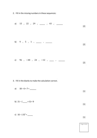 Page total:
2. Fill in the missing numbers in these sequences:
a) 15 , 22 , 29 , _____ , 43 , ______
[2]
b) 9 , 5 , 1 , _____ , ______
[2]
c) 96 , −48 , 24 , −12 , ____ , ______
[2]
3. Fill in the blanks to make the calculation correct.
a) 18 – 6 + 7 = ______
[1]
b) 21 – ( ____ × 3) = 9
[1]
c) 16 – (-3)2
= _____
[1]
 