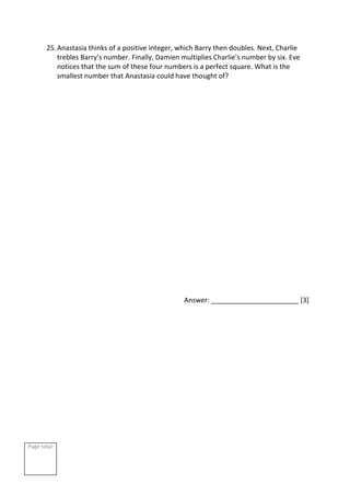 Page total:
25.Anastasia thinks of a positive integer, which Barry then doubles. Next, Charlie
trebles Barry’s number. Finally, Damien multiplies Charlie’s number by six. Eve
notices that the sum of these four numbers is a perfect square. What is the
smallest number that Anastasia could have thought of?
Answer: _______________________ [3]
 