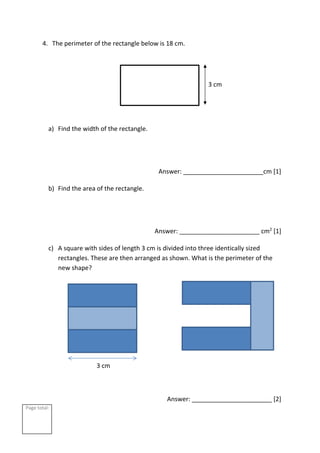 Page total:
4. The perimeter of the rectangle below is 18 cm.
a) Find the width of the rectangle.
Answer: _______________________cm [1]
b) Find the area of the rectangle.
Answer: _______________________ cm2
[1]
c) A square with sides of length 3 cm is divided into three identically sized
rectangles. These are then arranged as shown. What is the perimeter of the
new shape?
Answer: _______________________ [2]
3 cm
3 cm
 