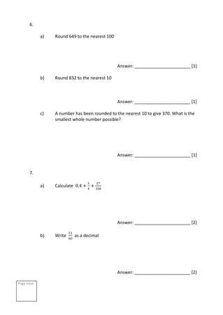 Page total:
6.
a) Round 649 to the nearest 100
Answer: _______________________ [1]
b) Round 832 to the nearest 10
Answer: _______________________ [1]
c) A number has been rounded to the nearest 10 to give 370. What is the
smallest whole number possible?
Answer: _______________________ [1]
7.
a) Calculate 0.4 +
1
4
+
27
100
Answer: _______________________ [2]
b) Write
51
60
as a decimal
Answer: _______________________ [2]
 