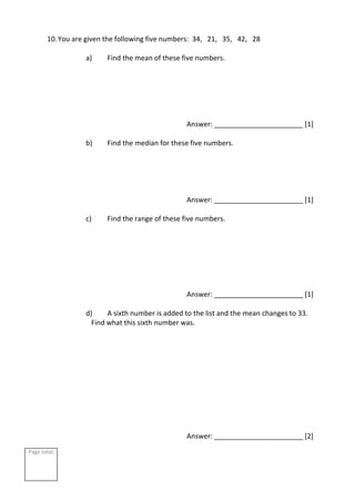 Page total:
10.You are given the following five numbers: 34, 21, 35, 42, 28
a) Find the mean of these five numbers.
Answer: _______________________ [1]
b) Find the median for these five numbers.
Answer: _______________________ [1]
c) Find the range of these five numbers.
Answer: _______________________ [1]
d) A sixth number is added to the list and the mean changes to 33.
Find what this sixth number was.
Answer: _______________________ [2]
 
