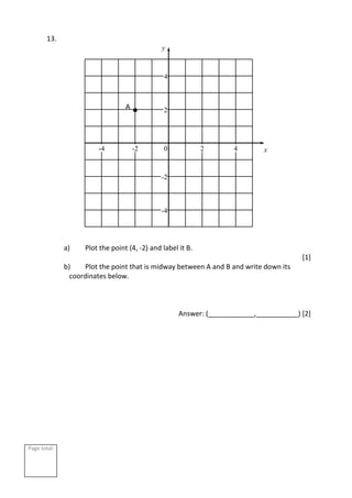 Page total:
13.
a) Plot the point (4, -2) and label it B.
[1]
b) Plot the point that is midway between A and B and write down its
coordinates below.
Answer: (____________,___________) [2]
2
4
-2
-4
2 4
-2
-4 0 x
y
A
 
