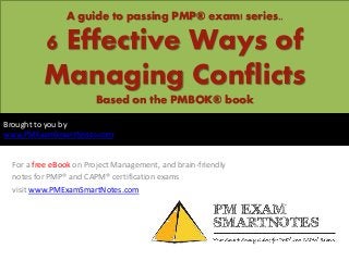 A guide to passing PMP® exam! series..
6 Effective Ways of
Managing Conflicts
Based on the PMBOK® book
For a free eBook on Project Management, and brain-friendly
notes for PMP® and CAPM® certification exams
visit www.PMExamSmartNotes.com
Brought to you by
www.PMExamSmartNotes.com
 