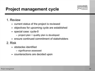 Project management 10
Project management cycle
1. Review
➤  current status of the project is reviewed
➤  objectives for upcoming cycle are established
➤  special case: cycle-0
–  project plan + quality plan is developed
➤  ensure continued commitment of stakeholders
2. Risk
➤  obstacles identified
–  significance assessed
➤  counteractions are decided upon
 