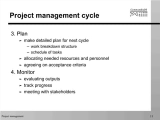 Project management 11
Project management cycle
3. Plan
➤  make detailed plan for next cycle
–  work breakdown structure
–  schedule of tasks
➤  allocating needed resources and personnel
➤  agreeing on acceptance criteria
4. Monitor
➤  evaluating outputs
➤  track progress
➤  meeting with stakeholders
 