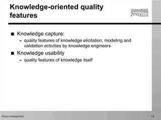 Project management 14
Knowledge-oriented quality
features
■  Knowledge capture:
➤  quality features of knowledge elicitation, modeling and
validation activities by knowledge engineers
■  Knowledge usability
➤  quality features of knowledge itself
 