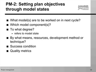 Project management 16
PM-2: Setting plan objectives
through model states
■  What model(s) are to be worked on in next cycle?
■  Which model component(s)?
■  To what degree?
➤  refers to model state
■  By what means, resources, development method or
technique?
■  Success condition
■  Quality metrics
 