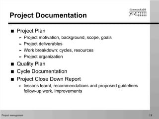Project management 18
Project Documentation
■  Project Plan
➤  Project motivation, background, scope, goals
➤  Project deliverables
➤  Work breakdown: cycles, resources
➤  Project organization
■  Quality Plan
■  Cycle Documentation
■  Project Close Down Report
➤  lessons learnt, recommendations and proposed guidelines
follow-up work, improvements
 