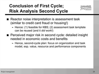 Project management 24
Conclusion of First Cycle;
Risk Analysis Second Cycle
■  Reactor noise interpretation is assessment task
(similar to credit card fraud or housing!)
➤  Hence: (1) feasible for KBS; (2) assessment task template
can be reused (and it did work!)
■  Perceived major risk in second cycle: detailed insight
needed in economic costs and benefits
➤  Hence, second-cycle plan: focus on organization and task
model, esp. value, resource and performance components
 