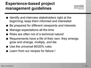Project management 28
Experience-based project
management guidelines
■  Identify and interview stakeholders right at the
beginning; keep them informed and interested
■  Be prepared for different viewpoints and interests
■  Manage expectations all the time
■  Risks are often not of a technical nature!
■  Requirements have a life of their own: they emerge,
grow and change, multiply, and die
■  Use the universal 80/20% rules
■  Learn from our recipes for failure !
 