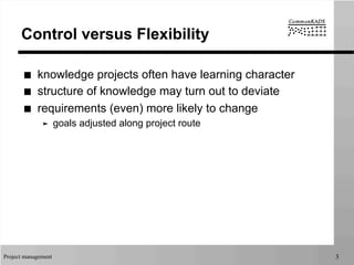 Project management 3
Control versus Flexibility
■  knowledge projects often have learning character
■  structure of knowledge may turn out to deviate
■  requirements (even) more likely to change
➤  goals adjusted along project route
 