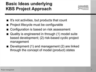 Project management 7
Basic Ideas underlying
KBS Project Approach
■  It's not activities, but products that count
■  Project lifecycle must be configurable
■  Configuration is based on risk assessment
■  Quality is engineered in through (1) model suite
based development; (2) risk-based cyclic project
management
■  Development (1) and management (2) are linked
through the concept of model (product) states
 
