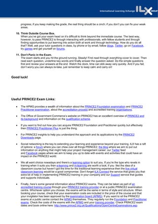 progress; if you keep making the grade, the real thing should be a cinch; if you don’t you can fix your weak
      areas.

  10. Think Outside Course Box.
      When you’ve got your exam head on it’s difficult to think beyond the immediate course. The best way,
      however, to pass PRINCE2 is through interacting with professionals, with fellow students and through
      finding opportunities to put learning into action both at work and through technology. How do you do all
      that? Well, ask your tutor questions in class, by phone or by email, follow blogs, Twitter, go on Facebook,
      try games and get yourself on forums.

  11. Don’t Panic in the Exam.
      The exam starts and you hit the ground running. Steady! First read through everything cover to cover. Then
      read each question, underline key words and finally answer the question asked. Do the simple questions
      first and review your answers at the end. Watch the clock, time can ebb away very quickly. And if you fail,
      don’t worry you can always re-take, just remember to keep calm and carry on!


Good luck!




Useful PRINCE2 Exam Links:

     The APMG provides a wealth of information about the PRINCE2 Foundation examination and PRINCE2
      Practitioner examination, about the accreditation process and accredited training organisations.

     The Office of Government Commerce’s website on PRINCE2 has an excellent overview of PRINCE2 and
      its background and information on the qualification scheme.

     If you want to find out how you can acquire PRINCE2 Foundation and Practitioner quickly but effectively
      then PRINCE2 Practitioner Plus is just the thing.

     For PRINCE2 insights to help you understand the approach and its applications try the PRINCE2
      Downloads page.

     Social networking is the key to extending your learning and experience beyond your training. ILX has a raft
      of options: a forum where you can chew over all things PRINCE2; the blog where we aim to put out
      information on anything that might help your project management career; our Twitter feed
      and Facebook pages where we aim to keep you up to date with events and activities that could have an
      impact on the PRINCE2 world.

     We all want choice nowadays and there’s a learning option to suit you. If you’re the type who revels in
      training when it suits you then e-learning and m-learning are worth a look; if you like the idea of a
      classroom course but haven’t got the time for the traditional learning experience then the live virtual
      classroom learning would be a good compromise. Don’t forget ILX Connect the service that gives you that
      extra bit of help in implementing PRINCE2 training in your company and our Support service that guides
      and supports individuals.

     Finally, here’s some general information about PRINCE2 exams. They can be taken as part of an
      accredited training course through your PRINCE2 training provider or at a public PRINCE2 examination
      centre. Whichever option you choose, the exams will be the same in terms of style and structure. When
      booking your course, check that your examination costs are included in the price of the course and that
      your invigilator has been approved by the examination board (APMG). If you want to sit the PRINCE2
      exams at a public centre contact the APMG themselves. They regularly run the Foundation and Practitioner
      exams. Check the costs of the exams with the APMG and your training provider. Check PRINCE2 exam
      dates and book online here: http://www.prince2.org.uk/Qualifications/OpenCentreExaminations.asp.
 