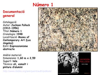 Número 1 Documentació general Catalogació:  Autor:  Jackson Pollock (1912-1956) Títol:  Número 1 Cronologia:  1948 Localització:  Museu of Contemporary Art (Los Angeles) Estil:  Expressionisme abstracte Anàlisi material: Dimensions:  1,60 m x 2,59 Suport:  tela Tècnica:  oli, esmalt i pintura d’alumini http://www.ibiblio.org/wm/paint/auth/pollock/ 