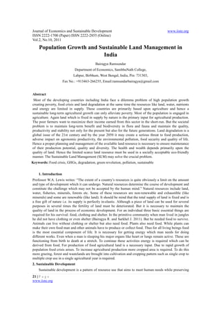 Journal of Economics and Sustainable Development                                               www.iiste.org
ISSN 2222-1700 (Paper) ISSN 2222-2855 (Online)
Vol.2, No.10, 2011

     Population Growth and Sustainable Land Management in
                             India
                                            Bairagya Ramsundar
                              Department of Economics, SambhuNath College,
                             Labpur, Birbhum, West Bengal, India, Pin: 731303,
                      Fax No.: +913463-266255, Email:ramsundarbairagya@gmail.com


Abstract
 Most of the developing countries including India face a dilemma problem of high population growth
creating poverty, food crisis and land degradation at the same time the resources like land, water, nutrients
and energy are limited in supply. These countries are primarily based upon agriculture and hence a
sustainable long-term agricultural growth can only alleviate poverty. Most of the population is engaged in
agriculture. Again land which is fixed in supply by nature is the primary input for agricultural production.
The poor farmers want to maximize their income earned from this sector in the short-run. But the societal
problem is to maintain long-term benefit and biodiversity in flora and fauna and maintain the quality,
productivity and stability not only for the present but also for the future generations. Land degradation is a
global issue of the 21st century and by the year 2050 it may create a serious threat to food production,
adverse impact on agronomic productivity, the environmental pollution, food security and quality of life.
Hence a proper planning and management of the available land resource is necessary to ensure maintenance
of their production potential, quality and diversity. The health and wealth depends primarily upon the
quality of land. Hence the limited scarce land resource must be used in a socially acceptable eco-friendly
manner. The Sustainable Land Management (SLM) may solve the crucial problem.
Keywords: Food crisis, GHGs, degradation, green revolution, pollution, sustainable


    1. Introduction
Professor W.A. Lewis writes: “The extent of a country’s resources is quite obviously a limit on the amount
and type of development which it can undergo. Natural resources determine the course of development and
constitute the challenge which may not be accepted by the human mind.” Natural resources include land,
water, fisheries, minerals, forests etc. Some of these resources are non-renewable and exhaustible (like
minerals) and some are renewable (like land). It should be mind that the total supply of land is fixed and is
a free gift of nature i.e. its supply is perfectly in-elastic. Although a piece of land can be used for several
purposes in several times the fertility of land must be deteriorated. But it is necessary to maintain the
quality of land in the process of economic development. For an individual three basic essential things are
required for his survival: food, clothing and shelter. In the primitive community when man lived in jungles
he did not have clothing or even shelter (Bairagya R. and Sarkhel J. 2011). But he needed food to survive.
Animals can live without clothing or shelter but also need food. Plants also need food. While plants can
make their own food man and other animals have to produce or collect food. Thus for all living beings food
is the most essential component of life. It is necessary for getting energy which man needs for doing
different works. Even when a man is sleeping his major organs like heart or lungs remain active. These are
functioning from birth to death at a stretch. To continue these activities energy is required which can be
derived from food. For production of food agricultural land is a necessary input. Due to rapid growth of
population food crisis arises. To increase agricultural production more cropped area is required. To do this
more grazing, forest and wastelands are brought into cultivation and cropping pattern such as single crop to
multiple crop use in a single agricultural year is required.
2. Sustainable Development
    Sustainable development is a pattern of resource use that aims to meet human needs while preserving
21 | P a g e
www.iiste.org
 