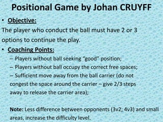 Positional Game by Johan CRUYFF
• Objective:
The player who conduct the ball must have 2 or 3
options to continue the play.
• Coaching Points:
– Players without ball seeking “good” position;
– Players without ball occupy the correct free spaces;
– Sufficient move away from the ball carrier (do not
congest the space around the carrier – give 2/3 steps
away to release the carrier area);
Note: Less difference between opponents (3v2; 4v3) and small
areas, increase the difficulty level.