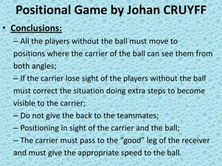 Positional Game by Johan CRUYFF
• Conclusions:
– All the players without the ball must move to
positions where the carrier of the ball can see them from
both angles;
– If the carrier lose sight of the players without the ball
must correct the situation doing extra steps to become
visible to the carrier;
– Do not give the back to the teammates;
– Positioning in sight of the carrier and the ball;
– The carrier must pass to the “good” leg of the receiver
and must give the appropriate speed to the ball.