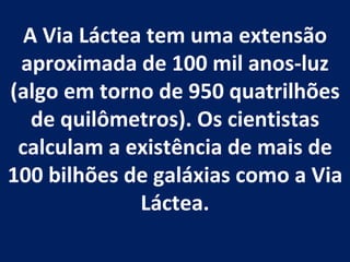 A Via Láctea tem uma extensão aproximada de 100 mil anos-luz (algo em torno de 950 quatrilhões de quilômetros). Os cientistas calculam a existência de mais de 100 bilhões de galáxias como a Via Láctea. 