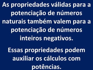 As propriedades válidas para a potenciação de números naturais também valem para a potenciação de números inteiros negativos. Essas propriedades podem auxiliar os cálculos com potências. 