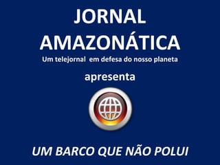 apresenta JORNAL AMAZONÁTICA Um telejornal  em defesa do nosso planeta UM BARCO QUE NÃO POLUI 