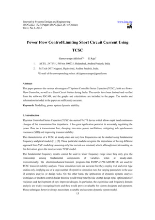 Innovative Systems Design and Engineering                                                      www.iiste.org
ISSN 2222-1727 (Paper) ISSN 2222-2871 (Online)
Vol 3, No 2, 2012




    Power Flow Control/Limiting Short Circuit Current Using
                                                 TCSC
                                    Gannavarapu Akhilesh1*          D.Raju2
           1.     ACTS, JNTU-H, PO box 500035, Hyderabad, Andhra Pradesh, India
           2.     M.Tech (NIT Nagpur), Hyderabad, Andhra Pradesh, India.
                *E-mail of the corresponding author: akkigannavarapu@gmail.com


Abstract
This paper presents the various advantages of Thyristor Controller Series Capacitor (TCSC), both as a Power
Flow Controller, as well as a Short Circuit limiter during faults. The results have been derived and verified
from the software PSCAD, and the graphs and calculations are included in the paper. The results and
information included in the paper are sufficiently accurate.
Keywords: Modelling, power system dynamic stability.


1. Introduction
Thyristor Controlled Series Capacitor (TCSC) is a series FACTS device which allows rapid band continuous
changes of the transmission line impedance. It has great application potential in accurately regulating the
power flow on a transmission line, damping inter-area power oscillations, mitigating sub synchronous
resonance (SSR) and improving transient stability.
The characteristics of a TCSC at steady-state and very low frequencies can be studied using fundamental
frequency analytical models [1], [2]. These particular models recognize the importance of having different
approach from SVC modeling (assuming only line current as a constant) which, although more demanding on
the derivation, gives the most accurate TCSC model.
The fundamental frequency models cannot be used in wider frequency range since they only give the
relationship     among      fundamental     components         of    variables   when     at     steady-state.
Conventionally, the electromechanical transient programs like EMTP or PSCAD/EMTDC are used for
TCSC transient stability analysis. These simulation tools are accurate but they employ trial and error type
studies only, implying use of a large number of repetitive simulation runs for varying parameters in the case
of complex analysis or design tasks. On the other hand, the application of dynamic systems analysis
techniques or modern control design theories would bring benefits like shorter design time, optimization of
resources and development of new improved designs. In particular, the eigenvalue and frequency domain
analysis are widely recognized tools and they would prove invaluable for system designers and operators.
These techniques however always necessitate a suitable and accurate dynamic system model.
                                                     13
 