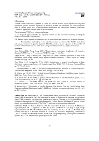 Innovative Systems Design and Engineering                                                     www.iiste.org
ISSN 2222-1727 (Paper) ISSN 2222-2871 (Online)
Vol 3, No 1, 2012

7. Conclusion
A Plant Growth Simulation Algorithm is a new and efficient method for the optimization of power
distribution systems, where the objective is to minimize the total real power loss. The simulation results
based on a 33-bus system and a 34-bus system have produced the best solutions that have been found using
a number of approaches available in the technical literature.
The advantages of PGSA over other approaches are:
1) The proposed approach handles the objective function and the constraints separately, avoiding the
trouble to determine the barrier factors.
2) It does not require any external parameters such as crossover rate and mutation rate in genetic algorithm;
          Two algorithms are tested for 33 bus and 34 bus systems and observed that PGSA is much faster
and accurate compared to genetic algorithm. The PGSA method places capacitors at less number of
locations with optimum sizes and offers much saving in initial investment and regular maintenance.
References
Chun Wang and Hao Zhong Cheng (2008), “Reactive power optimization by plant growth simulation
algorithm,” IEEE Trans. on Power Systems, Vol.23, No.1, pp. 119-126, Feb.
Ji-Pyng Chiou, Chung-Fu Chang and Ching-Tzong Su (2006) “Capacitor placement in large scale
distribution system using variable scaling hybrid differential evolution,” Electric Power and Energy
Systems, vol.28, pp.739-745.
Chun Wang, H. Z. Chengand L. Z Yao (2008), “Optimization of network reconfiguration in large
distribution systems using plant growth simulation algorithm,” DRPT 2008 Conference, Nanjing, China,
pp.771-774, 6-9, April.
J.J .Grainger and S.H Lee (1982), “Capacitor release by shunt capacitor placement on Distribution Feeders:
A new Voltage –Dependent Model,” IEEE Trans .PAS, pp 1236-1243 May.
M. E Baran and F. F. Wu (1989), “Optimal Sizing of Capacitors Placed on a Radial Distribution System”,
IEEE Trans. Power Delivery, vol. no.1,, Jan.
M. E. Baran and F. F. Wu (1989), “Optimal Capacitor Placement on radial distribution system,” IEEE
Trans. Power Delivery, vol. 4, no.1, pp. 725-734, Jan.
N. I. Santoso, O. T. Tan (1990), “Neural- Net Based Real- Time Control of Capacitors Installed on
Distribution Systems,” IEEE Trans. Power Delivery, vol. PAS-5, no.1,, Jan.
M. Kaplan (1984), "Optimization of Number, Location, Size, Control Type and Control Setting Shunt
Capacitors on Radial Distribution Feeder", IEEETrans. On Power Apparatus and System, Vol.103, No.9,
pp. 2659-63, Sep.


S.Anil Kumar was born in India in 1986. He received his B.Tech in Electrical & Electronics Engineering
from J.N.T.U, Hyderabad in 2007. He is pursuing his Master of Technology in Electrical power systems
from J.N.T.U, Anantapur. He is currently working as an Assistant Professor in Electrical and Electronics
Engineering Department at G.Pulla Reddy Engineering College, Kurnool. His Research interests include
electric power distribution systems, HVDC, FACTS and Power system operation and control.
K.Jitendra Goud was born in India in 1980. He received his B.Tech in Electrical & Electronics
Engineering from J.N.T.U, Hyderabad in 2002. He received his Master of Technology in High Voltage
Engineering from J.N.T.U, Hyderabad in 2006. He is pursuing his Ph.D in J.N.T.U, Kakinada.He is
currently working as an Assistant Professor in Electrical and Electronics Engineering Department at
J.N.T.U, Anantapur. His Research interests include High Voltage Engineering, electric power distribution
systems, HVDC, FACTS and Power system operation and control.




                                                     24
 