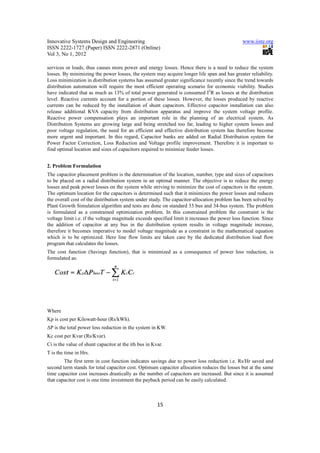 Innovative Systems Design and Engineering                                                      www.iiste.org
ISSN 2222-1727 (Paper) ISSN 2222-2871 (Online)
Vol 3, No 1, 2012

services or loads, thus causes more power and energy losses. Hence there is a need to reduce the system
losses. By minimizing the power losses, the system may acquire longer life span and has greater reliability.
Loss minimization in distribution systems has assumed greater significance recently since the trend towards
distribution automation will require the most efficient operating scenario for economic viability. Studies
have indicated that as much as 13% of total power generated is consumed I2R as losses at the distribution
level. Reactive currents account for a portion of these losses. However, the losses produced by reactive
currents can be reduced by the installation of shunt capacitors. Effective capacitor installation can also
release additional KVA capacity from distribution apparatus and improve the system voltage profile.
Reactive power compensation plays an important role in the planning of an electrical system. As
Distribution Systems are growing large and being stretched too far, leading to higher system losses and
poor voltage regulation, the need for an efficient and effective distribution system has therefore become
more urgent and important. In this regard, Capacitor banks are added on Radial Distribution system for
Power Factor Correction, Loss Reduction and Voltage profile improvement. Therefore it is important to
find optimal location and sizes of capacitors required to minimize feeder losses.


2. Problem Formulation
The capacitor placement problem is the determination of the location, number, type and sizes of capacitors
to be placed on a radial distribution system in an optimal manner. The objective is to reduce the energy
losses and peak power losses on the system while striving to minimize the cost of capacitors in the system.
The optimum location for the capacitors is determined such that it minimizes the power losses and reduces
the overall cost of the distribution system under study. The capacitor-allocation problem has been solved by
Plant Growth Simulation algorithm and tests are done on standard 33 bus and 34-bus system. The problem
is formulated as a constrained optimization problem. In this constrained problem the constraint is the
voltage limit i.e. if the voltage magnitude exceeds specified limit it increases the power loss function. Since
the addition of capacitor at any bus in the distribution system results in voltage magnitude increase,
therefore it becomes imperative to model voltage magnitude as a constraint in the mathematical equation
which is to be optimized. Here line flow limits are taken care by the dedicated distribution load flow
program that calculates the losses.
The cost function (Savings function), that is minimized as a consequence of power loss reduction, is
formulated as:




Where
Kp is cost per Kilowatt-hour (Rs/kWh).
∆P is the total power loss reduction in the system in KW.
Kc cost per Kvar (Rs/Kvar).
Ci is the value of shunt capacitor at the ith bus in Kvar.
T is the time in Hrs.
        The first term in cost function indicates savings due to power loss reduction i.e. Rs/Hr saved and
second term stands for total capacitor cost. Optimum capacitor allocation reduces the losses but at the same
time capacitor cost increases drastically as the number of capacitors are increased. But since it is assumed
that capacitor cost is one time investment the payback period can be easily calculated.



                                                       15
 
