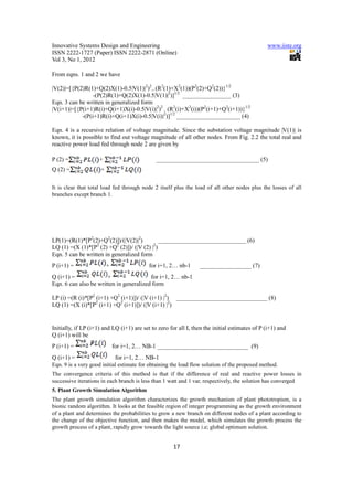 Innovative Systems Design and Engineering                                                      www.iiste.org
ISSN 2222-1727 (Paper) ISSN 2222-2871 (Online)
Vol 3, No 1, 2012

From eqns. 1 and 2 we have

|V(2)|=[{P(2)R(1)+Q(2)X(1)-0.5|V(1)|2)2-- (R2(1)+X2(1))(P2(2)+Q2(2))}1/2
                 -(P(2)R(1)+Q(2)X(1)-0.5|V(1)|2)]1/2 ________________ (3)
Eqn. 3 can be written in generalized form
|V(i+1)|=[{P(i+1)R(i)+Q(i+1)X(i)-0.5|V(i)|2)2 - (R2(i)+X2(i))(P2(i+1)+Q2(i+1))}1/2
            -(P(i+1)R(i)+Q(i+1)X(i)-0.5|V(i)|2)]1/2 _____________________ (4)

Eqn. 4 is a recursive relation of voltage magnitude. Since the substation voltage magnitude |V(1)| is
known, it is possible to find out voltage magnitude of all other nodes. From Fig. 2.2 the total real and
reactive power load fed through node 2 are given by

P (2) =              +                        __________________________________ (5)
Q (2) =              +

It is clear that total load fed through node 2 itself plus the load of all other nodes plus the losses of all
branches except branch 1.




LP(1)=(R(1)*[P2(2)+Q2(2)])/(|V(2)|2)          _____________________________ (6)
LQ (1) =(X (1)*[P2 (2) +Q2 (2)])/ (|V (2) |2)
Eqn. 5 can be written in generalized form
P (i+1) =                +                 for i=1, 2… nb-1      _________________ (7)
Q (i+1) =              +                 for i=1, 2… nb-1
Eqn. 6 can also be written in generalized form

LP (i) =(R (i)*[P2 (i+1) +Q2 (i+1)])/ (|V (i+1) |2) ______________________________ (8)
LQ (1) =(X (i)*[P2 (i+1) +Q2 (i+1)])/ (|V (i+1) |2)


Initially, if LP (i+1) and LQ (i+1) are set to zero for all I, then the initial estimates of P (i+1) and
Q (i+1) will be
P (i+1) =                    for i=1, 2… NB-1 ______________________________ (9)
Q (i+1) =                     for i=1, 2… NB-1
Eqn. 9 is a very good initial estimate for obtaining the load flow solution of the proposed method.
The convergence criteria of this method is that if the difference of real and reactive power losses in
successive iterations in each branch is less than 1 watt and 1 var, respectively, the solution has converged
5. Plant Growth Simulation Algorithm
The plant growth simulation algorithm characterizes the growth mechanism of plant phototropism, is a
bionic random algorithm. It looks at the feasible region of integer programming as the growth environment
of a plant and determines the probabilities to grow a new branch on different nodes of a plant according to
the change of the objective function, and then makes the model, which simulates the growth process the
growth process of a plant, rapidly grow towards the light source i.e; global optimum solution.


                                                      17
 