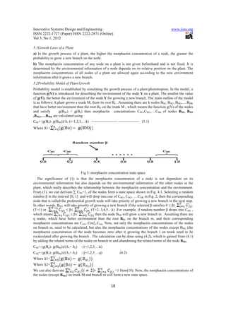 Innovative Systems Design and Engineering                                                     www.iiste.org
ISSN 2222-1727 (Paper) ISSN 2222-2871 (Online)
Vol 3, No 1, 2012

5.1Growth Laws of a Plant
a) In the growth process of a plant, the higher the morphactin concentration of a node, the greater the
probability to grow a new branch on the node.
b) The morphactin concentration of any node on a plant is not given beforehand and is not fixed. It is
determined by the environmental information of a node depends on its relative position on the plant. The
morphactin concentrations of all nodes of a plant are allowed again according to the new environment
information after it grows a new branch.
5.2Probability Model of Plant Growth
Probability model is established by simulating the growth process of a plant phototropism. In the model, a
function g(Y) is introduced for describing the environment of the node Y on a plant. The smaller the value
of g(Y), the better the environment of the node Y for growing a new branch. The main outline of the model
is as follows: A plant grows a trunk M, from its root Bo . Assuming there are k nodes BM1, BM2 ,BM3,….BMK
that have better environment than the root BO on the trunk M , which means the function g(Y) of the nodes
and satisfy       g(BMi) < g(Bo) then morphactin concentrations CM1,CM2,….CMk of nodes BM1, BM2
,BM3,….BMK are calculated using
CMi= (g(Bo)- g(BMi))/∆1 (i=1,2,3,…k) --------------------- ----------------- (5.1)
Where ∆1=




                                 Fig 3: morphactin concentration state space
   The significance of (1) is that the morphactin concentration of a node is not dependent on its
environmental information but also depends on the environmental information of the other nodes in the
plant, which really describes the relationship between the morphactin concentration and the environment.
From (1), we can derivate ∑ CMi=1, of the nodes form a state space shown in Fig. 4.1. Selecting a random
number β in the interval [0, 1] and will drop into one of CM1, CM2, ….CMk in Fig. 2, then the corresponding
node that is called the preferential growth node will take priority of growing a new branch in the next step.
In other words, BMT will take priority of growing a new branch if the selected β satisfies 0 ≤ β≤           .
(T=1) or               ≤ β≤             (T=2, 3,4,5…k) .For example, if random number β drops into CM2 ,
which means               ≤ β≤             then the node BM2 will grow a new branch m . Assuming there are
q nodes, which have better environment than the root BO, on the branch m, and their corresponding
morphactin concentrations are Cm1, Cm2,.Cmq. Now, not only the morphactin concentrations of the nodes
on branch m, need to be calculated, but also the morphactin concentrations of the nodes except BM2 (the
morphactin concentration of the node becomes zero after it growing the branch ) on trunk need to be
recalculated after growing the branch . The calculation can be done using (4.2), which is gained from (4.1)
by adding the related terms of the nodes on branch m and abandoning the related terms of the node BM2
CMi= (g(Bo)- g(BMi))/(∆1+ ∆2)      (i=1,2,3,…k)
CMj= (g(Bo)- g(BMj))/(∆1+ ∆2)      (j=1,2,3….q)              (4.2)
Where ∆1=
Where ∆2=
We can also derivate                   +             =1 from(10). Now, the morphactin concentrations of
the nodes (except BM2) on trunk M and branch m will form a new state space.


                                                       18
 