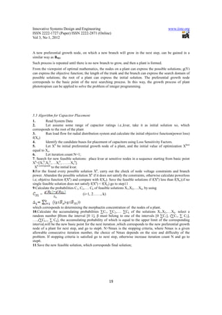 Innovative Systems Design and Engineering                                                        www.iiste.org
ISSN 2222-1727 (Paper) ISSN 2222-2871 (Online)
Vol 3, No 1, 2012


A new preferential growth node, on which a new branch will grow in the next step, can be gained in a
similar way as BM2.
Such process is repeated until there is no new branch to grow, and then a plant is formed.
From the viewpoint of optimal mathematics, the nodes on a plant can express the possible solutions; g(Y)
can express the objective function; the length of the trunk and the branch can express the search domain of
possible solutions; the root of a plant can express the initial solution. The preferential growth node
corresponds to the basic point of the next searching process. In this way, the growth process of plant
phototropism can be applied to solve the problem of integer programming.




5.3 Algorithm for Capacitor Placement
1.          Read System Data
2.          Let assume some range of capacitor ratings i.e.,kvar, take it as initial solution xo, which
corresponds to the root of the plant
3.          Run load flow for radial distribution system and calculate the initial objective function(power loss)
f(Xo)
4.          Identify the candidate buses for placement of capacitors using Loss Sensitivity Factors.
5.          Let Xb be initial preferential growth node of a plant, and the initial value of optimization Xbest
equal to Xo.
6.          Let iteration count N=1;
7. Search for new feasible solutions: place kvar at sensitive nodes in a sequence starting from basic point
Xb=[X1b,X2b,….Xib,……..Xnb].
  Xb corresponds to the initial kvar.
8.For the found every possible solution Xp, carry out the check of node voltage constraints and branch
power. Abandon the possible solution Xp if it does not satisfy the constraints, otherwise calculate powerloss
i.e; objetive function f(Xp) and compare with f(Xo). Save the feasible solutions if f(Xp) less than f(Xo);if no
single feasible solution does not satisfy f(Xp) < f(Xo) go to step11
9.Calculate the probabilities C1, C2,…. Ck of feasible solutions X1,X2,….Xk, by using
     =                               (i=1, 2……, k)

               (g (   )-g (     ))
which corresponds to determining the morphactin concentration of the nodes of a plant.
10.Calculate the accumulating probabilities ∑C1, ∑C2,…. ∑Ck of the solutions X1,X2,….Xk. select a
random number βfrom the interval [0 1], β must belong to one of the intervals [0 ∑C1], (∑C1, ∑ C2],
….,(∑Ck-1, ∑ Ck], the accumulating probability of which is equal to the upper limit of the corresponding
interval,will be the new basic point for the next iteration ,which corresponds to the new preferential growth
node of a plant for next step, and go to step6. N>Nmax is the stopping criteria, where Nmax is a given
allowable consecutive iteration number, the choice of Nmax depends on the size and difficulty of the
problem. If stopping criteria is satisfied go to next step, otherwise increase iteration count N and go to
step6.
11.Save the new feasible solution, which corresponds final solution;




                                                       19
 