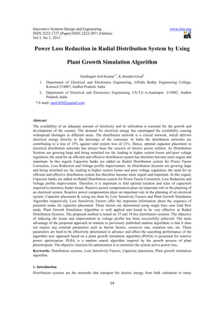 Innovative Systems Design and Engineering                                                    www.iiste.org
ISSN 2222-1727 (Paper) ISSN 2222-2871 (Online)
Vol 3, No 1, 2012

 Power Loss Reduction in Radial Distribution System by Using

                       Plant Growth Simulation Algorithm

                                Sambugari Anil Kumar1*, K.Jitendra Goud2
    1.   Department of Electrical and Electronics Engineering, G.Pulla Reddy Engineering College,
         Kurnool-518007, Andhra Pradesh. India
    2.   Department of Electrical and Electronics Engineering, J.N.T.U.A,Anantapur -515002, Andhra
         Pradesh, India
 * E-mail: sanil.0202@gmail.com



Abstract
The availability of an adequate amount of electricity and its utilization is essential for the growth and
development of the country. The demand for electrical energy has outstripped the availability causing
widespread shortages in different areas. The distribution network is a crucial network, which delivers
electrical energy directly to the doorsteps of the consumer. In India the distribution networks are
contributing to a loss of 15% against total system loss of 21%. Hence, optimal capacitor placement in
electrical distribution networks has always been the concern of electric power utilities. As Distribution
Systems are growing large and being stretched too far, leading to higher system losses and poor voltage
regulation, the need for an efficient and effective distribution system has therefore become more urgent and
important. In this regard, Capacitor banks are added on Radial Distribution system for Power Factor
Correction, Loss Reduction and Voltage profile improvement. As Distribution Systems are growing large
and being stretched too far, leading to higher system losses and poor voltage regulation, the need for an
efficient and effective distribution system has therefore become more urgent and important. In this regard,
Capacitor banks are added on Radial Distribution system for Power Factor Correction, Loss Reduction and
Voltage profile improvement. Therefore it is important to find optimal location and sizes of capacitors
required to minimize feeder losses. Reactive power compensation plays an important role in the planning of
an electrical system. Reactive power compensation plays an important role in the planning of an electrical
system. Capacitor placement & sizing are done by Loss Sensitivity Factors and Plant Growth Simulation
Algorithm respectively. Loss Sensitivity Factors offer the important information about the sequence of
potential nodes for capacitor placement. These factors are determined using single base case load flow
study. Plant Growth Simulation Algorithm is well applied and found to be very effective in Radial
Distribution Systems. The proposed method is tested on 33 and 34 bus distribution systems. The objective
of reducing the losses and improvement in voltage profile has been successfully achieved. The main
advantage of the proposed approach in relation to previously published random algorithms is that it does
not require any external parameters such as barrier factors, crossover rate, mutation rate, etc. These
parameters are hard to be effectively determined in advance and affect the searching performance of the
algorithm new approach based on a plant growth simulation algorithm (PGSA) is presented for reactive
power optimization. PGSA is a random search algorithm inspired by the growth process of plant
phototropism. The objective function for optimization is to minimize the system active power loss.
Keywords: Distribution systems, Loss Sensitivity Factors, Capacitor placement, Plant growth simulation
algorithm.


1. Introduction
Distribution systems are the networks that transport the electric energy from bulk substation to many

                                                    14
 