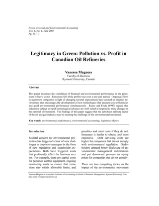 Issues in Social and Environmental Accounting
Vol. 1, No. 1, June 2007
Pp. 54-71




  Legitimacy in Green: Pollution vs. Profit in
          Canadian Oil Refineries

                                         Vanessa Magness
                                         Faculty of Business
                                      Ryerson University, Canada

Abstract

This paper examines the correlation of financial and environmental performance in the petro-
leum refinery sector. Emissions fell while profits rose over a ten-year period. Ongoing efforts
to legitimize companies in light of changing societal expectations have created an external en-
vironment that encourages the development of new technologies that promote cost efficiencies
and good environmental performance simultaneously. Russo and Fouts (1997) argued that
industries subject to rapid technological advance are well suited to respond to these changes in
the external environment. The findings of this paper suggest that the petroleum refinery sector
of the oil and gas industry may be meeting the challenge of the environmental movement.

Key words: environmental performance, environmental accounting, legitimacy theory



Introduction                                               penalties and court costs if they do not.
                                                           Insurance is harder to obtain, and more
Societal concern for environmental pro-                    expensive. Debt servicing costs are
tection has triggered a host of new chal-                  higher for companies that do not comply
lenges to corporate managers in the form                   with environmental regulation. Stake-
of new regulation and stakeholder ex-                      holders demand better disclosure of en-
pectations. Both have triggered costs                      vironmental management information,
that profoundly affect the business sec-                   and put downward pressure on equity
tor. For example, there are capital costs                  prices for companies that do not comply.
for pollution control equipment, ongoing
monitoring costs to ensure that emis-                      There are two competing views on the
sions stay within allowable limits, and                    impact of the environmental movement

Vanessa Magness is Associate Professor of Accounting at School of Business Management, Ryerson University, Can-
ada, email: vmagness@ryerson.ca
 
