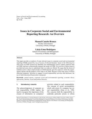 Issues in Social and Environmental Accounting
Vol. 1, No. 1 June 2007
Pp 72-90




       Issues in Corporate Social and Environmental
             Reporting Research: An Overview

                                     Manuel Castelo Branco
                                          Faculty of Economics
                                       University of Porto, Portugal

                                      Lúcia Lima Rodrigues
                                School of Economics and Management
                                    University of Minho, Portugal

Abstract

This paper provides an analysis of some relevant issues in corporate social and environmental
reporting (CSER) research by way of review of relevant literature. Issues in the following two
main areas of CSER research are identified: the methodologies used to capture empirical data
on CSER; and how to theoretically interpret the trends of CSER. An overview of these issues is
provided and some clues to understand what is at stake are offered. We argue that the choice of
methods used to collect empirical data on CSER depends upon the context in which the organi-
sations operate and the purpose of the study to be made. Because of the large array of factors
affecting companies’ decisions to engage in social responsibility activities and disclosure, the
use of multi-theoretical frameworks is proposed.
Keywords: annual reports, corporate social and environmental reporting, economic theory
approaches, Internet, social and political theories.


1.      Introductory remarks                                  activities related to such responsibility.
                                                              The concept of social accountability,
The acknowledgement of corporate so-                          which only arises if a company has so-
cial responsibility (CSR) implies the                         cial responsibility (Gray et al., 1996:
need to recognize the importance of dis-                      56), concerns both the responsibility to
closure of information on companies’                          undertake particular actions or refrain

Manuel Castelo Branco is Assistant Professor at the Faculty of Economics of Porto (FEP), University of Porto, Portu-
gal., email: mcbranco@fep.up.pt .Lúcia Lima Rodrigues is Associate Professor at the School of Economics and Man-
agement, the Head of the Department of Management and the Director of the Master in Accounting and Management,
University of Minho, Portugal., email: lrodrigues@eeg.uminho.pt
 