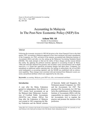 Issues in Social and Environmental Accounting
Vol. 1, No. 1, June 2007
Pp. 109-148
Accounting In Malaysia
In The Post-New Economic Policy (NEP) Era
Azham Md. Ali
Faculty of Accountancy
Universiti Utara Malaysia, Malaysia
Abstract
Following the economic recession in 1985-86 but prior to the Asian Financial Crisis in the third
quarter 1997, accounting in Malaysia appeared to have been energised with major amendments
of the Companies Act 1965, activation of the statutory accounting body Malaysian Institute of
Accountants (MIA) and talks over the setting up the Malaysian Accounting Standards Board
(MASB). This study attempts to find out the reality of these changes and the reasons behind
this reality. By applying the political economic approach to accounting (Cooper & Sherer,
1984) and with data obtained from primary and secondary source documentation and in-depth
interviews, it is found that superficial accounting changes had taken place: Companies Act
amendment on additional auditor reporting duty was lacking in enforcement, the revived MIA
acted inadequately as accounting regulator; and, the MASB was established with no enforce-
ment capability. These changes were consistent with and stemmed from Malaysia's social, eco-
nomic and political attributes which were supported by the elite class.
Keywords: accounting, Malaysia, post-NEP era, elite, environmental attributes
Introduction
A year after the Malay Federation
gained its independence from Britain in
1957, twenty local accountants set up
the Malayan (later Malaysian) Associa-
tion of Certified Public Accountants
(MACPA) (see Azham, 2001a). Not
long after the Federation of Malaysia
was created in 1963 comprising the Ma-
lay Federation and the British colonies
of Sarawak, Sabah and Singapore, the
Parliament passed Companies Act 1965
and the Accountants Act 1967. The
passing of the Accountants Act 1967 has
led to the establishment of the Malaysian
Institute of Accountants (MIA) with the
responsibility (as stated in Section 6 of
the Accountants Act) to regulate the
practice and promote the interests of the
profession.
Azham Md. Ali is a lecturer at the Faculty of Accountancy, Universiti Utara Malaysia (UUM). He is presently an Asso-
ciate Professor in the Audit and Governance Unit of the faculty. Email: azham@uum.edu.my
 