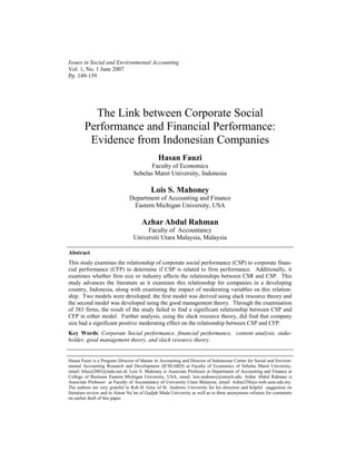 Issues in Social and Environmental Accounting
Vol. 1, No. 1 June 2007
Pp. 149-159




          The Link between Corporate Social
        Performance and Financial Performance:
         Evidence from Indonesian Companies
                                              Hasan Fauzi
                                        Faculty of Economics
                                 Sebelas Maret University, Indonesia

                                          Lois S. Mahoney
                               Department of Accounting and Finance
                                Eastern Michigan University, USA

                                     Azhar Abdul Rahman
                                      Faculty of Accountancy
                                 Universiti Utara Malaysia, Malaysia

Abstract
This study examines the relationship of corporate social performance (CSP) to corporate finan-
cial performance (CFP) to determine if CSP is related to firm performance. Additionally, it
examines whether firm size or industry affects the relationships between CSR and CSP. This
study advances the literature as it examines this relationship for companies in a developing
country, Indonesia, along with examining the impact of moderating variables on this relation-
ship. Two models were developed: the first model was derived using slack resource theory and
the second model was developed using the good management theory. Through the examination
of 383 firms, the result of the study failed to find a significant relationship between CSP and
CFP in either model. Further analysis, using the slack resource theory, did find that company
size had a significant positive moderating effect on the relationship between CSP and CFP.
Key Words: Corporate Social performance, financial performance, content analysis, stake-
holder, good management theory, and slack resource theory.


Hasan Fauzi is a Program Director of Master in Accounting and Director of Indonesian Center for Social and Environ-
mental Accounting Research and Development (ICSEARD) at Faculty of Economics of Sebelas Maret University,
email: hfauzi2003@indo.net.id. Lois S. Mahoney is Associate Professor at Department of Accounting and Finance at
College of Business Eastern Michigan University, USA, email: lois.mahoney@emich.edu. Azhar Abdul Rahman is
Associate Prefessor at Faculty of Accountancy of University Utara Malaysia, email: Azhar258@e-web.uum.edu.my.
The authors are very grateful to Rob H. Gray of St. Andrews University for his direction and helpful suggestion on
literature review and to Ainun Na’im of Gadjah Mada University as well as to three anonymous referees for comments
on earlier draft of this paper.
 