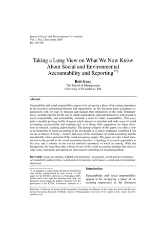 Issues in Social and Environmental Accounting
Vol. 1, No. 2 December 2007
Pp. 169-198




    Taking a Long View on What We Now Know
          About Social and Environmental
          Accountability and Reporting1*)
                                                 Rob Gray
                                      The School of Management
                                     University of St Andrews, UK


Abstract

Sustainability and social responsibility appear to be occupying a place of increasing importance
in the discourse surrounding business and organisation. As this discourse gains acceptance or-
ganisations seek for ways to measure and manage their interactions in the field. Simultane-
ously, societal concerns for the way in which organisations represent themselves with respect to
social responsibility and sustainability stimulate a need for wider accountability. This essay
joins a steadily growing trickle of papers which attempt to articulate and make sense of social
accounting, accountability and reporting and, in so doing, offer suggestions for future direc-
tions in research, teaching and/or practice. The primary purpose of this paper is to offer a view
of developments in social accounting in the last decade or so and to emphasise something I fear
we are in danger of losing – namely that sense of the importance of social accounting and the
considerable critical potential of the social accounting project. The paper provides a brief intro-
duction to the growth in the social accounting literature; a typology of research approaches to
the area; and a polemic on the crucial potential importance of social accounting. With this
background, the essay then takes a broad review of the social accounting literature and seeks to
offer some contentious perceptions on that research in the hope of stimulating debate.

Keywords: Social accounting, CSEAR, environmental accounting, social and environmental
accountability and reporting, social and environmental performance, social and environmental
disclosure

1
                                                           Introduction
 I am delighted to acknowledge the help of David Owen
who initially commissioned an early version of this
paper for the ICCSR Conference in Nottingham 2004.         Sustainability and social responsibility
Earlier drafts of the paper has benefited from (and I am   appear to be occupying a place of in-
pleased to acknowledge) the helpful comments from: the
participants at the ICCSR Conference; attendees at a       creasing importance in the discourse

Rob Gray is Professor of Social and Environmental Accounting and Director of the Centre for Social and Environ-
mental Accounting Research (CSEAR), School of Management, University of St. Andrews, UK, email: rhg1@st-
andrews.ac.uk
 