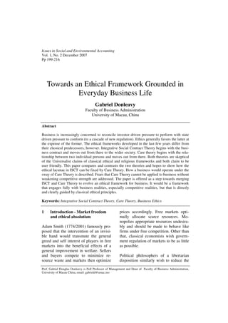 Issues in Social and Environmental Accounting
Vol. 1, No. 2 December 2007
Pp 199-216




    Towards an Ethical Framework Grounded in
             Everyday Business Life
                                       Gabriel Donleavy
                                Faculty of Business Administration
                                   University of Macau, China

Abstract

Business is increasingly concerned to reconcile investor driven pressure to perform with state
driven pressure to conform (to a cascade of new regulation). Ethics generally favors the latter at
the expense of the former. The ethical frameworks developed in the last few years differ from
their classical predecessors, however. Integrative Social Contract Theory begins with the busi-
ness contract and moves out from there to the wider society. Care theory begins with the rela-
tionship between two individual persons and moves out from there. Both theories are skeptical
of the Universalist claims of classical ethical and religious frameworks and both claim to be
user friendly. This paper compares and contrasts the two theories and hopes to show how the
ethical lacunae in ISCT can be fixed by Care Theory. How a business would operate under the
sway of Care Theory is described. Fears that Care Theory cannot be applied to business without
weakening competitive strength are addressed. The paper is offered as a step towards merging
ISCT and Care Theory to evolve an ethical framework for business. It would be a framework
that engages fully with business realities, especially competitive realities, but that is directly
and clearly guided by classical ethical principles.

Keywords: Integrative Social Contract Theory, Care Theory, Business Ethics

1     Introduction - Market freedom                       prices accordingly. Free markets opti-
      and ethical absolutism                              mally allocate scarce resources. Mo-
                                                          nopolies appropriate resources undesira-
Adam Smith (1774/2001) famously pro-                      bly and should be made to behave like
posed that the intervention of an invisi-                 firms under free competition. Other than
ble hand would transmute the general                      that, classical economists wish govern-
greed and self interest of players in free                ment regulation of markets to be as little
markets into the beneficial effects of a                  as possible.
general improvement in welfare. Sellers
and buyers compete to minimize re-                        Political philosophers of a libertarian
source waste and markets then optimize                    disposition similarly wish to reduce the
Prof. Gabriel Douglas Donleavy is Full Professor of Management and Dean of Faculty of Business Administration,
University of Macau China, email: gabrield@umac.mo
 