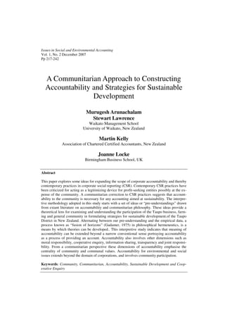 Issues in Social and Environmental Accounting
Vol. 1, No. 2 December 2007
Pp 217-242




  A Communitarian Approach to Constructing
  Accountability and Strategies for Sustainable
                 Development

                              Murugesh Arunachalam
                                Stewart Lawrence
                               Waikato Management School
                            University of Waikato, New Zealand

                                       Martin Kelly
              Association of Chartered Certified Accountants, New Zealand

                                      Joanne Locke
                             Birmingham Business School, UK


Abstract

This paper explores some ideas for expanding the scope of corporate accountability and thereby
contemporary practices in corporate social reporting (CSR). Contemporary CSR practices have
been criticized for acting as a legitimizing device for profit-seeking entities possibly at the ex-
pense of the community. A communitarian correction to CSR practices suggests that account-
ability to the community is necessary for any accounting aimed at sustainability. The interpre-
tive methodology adopted in this study starts with a set of ideas or “pre-understandings” drawn
from extant literature on accountability and communitarian philosophy. These ideas provide a
theoretical lens for examining and understanding the participation of the Taupo business, farm-
ing and general community in formulating strategies for sustainable development.of the Taupo
District in New Zealand. Alternating between our pre-understanding and the empirical data, a
process known as “fusion of horizons” (Gadamer, 1975) in philosophical hermeneutics, is a
means by which theories can be developed.. This interpretive study indicates that meaning of
accountability can be extended beyond a narrow conventional sense portraying accountability
as a process of providing an account. Accountability also involves other dimensions such as
moral responsibility, cooperative enquiry, information sharing, transparency and joint responsi-
bility. From a communitarian perspective these dimensions of accountability emphasise the
centrality of community and communal values. Accountability for environmental and social
issues extends beyond the domain of corporations, and involves community participation.

Keywords: Community, Communitarian, Accountability, Sustainable Development and Coop-
erative Enquiry
 