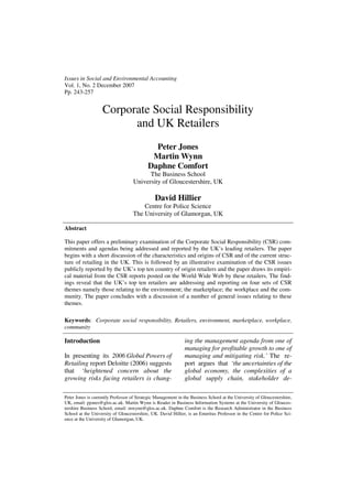 Issues in Social and Environmental Accounting
Vol. 1, No. 2 December 2007
Pp. 243-257


                   Corporate Social Responsibility
                         and UK Retailers
                                             Peter Jones
                                            Martin Wynn
                                           Daphne Comfort
                                          The Business School
                                    University of Gloucestershire, UK

                                               David Hillier
                                       Centre for Police Science
                                   The University of Glamorgan, UK

Abstract

This paper offers a preliminary examination of the Corporate Social Responsibility (CSR) com-
mitments and agendas being addressed and reported by the UK’s leading retailers. The paper
begins with a short discussion of the characteristics and origins of CSR and of the current struc-
ture of retailing in the UK. This is followed by an illustrative examination of the CSR issues
publicly reported by the UK’s top ten country of origin retailers and the paper draws its empiri-
cal material from the CSR reports posted on the World Wide Web by these retailers. The find-
ings reveal that the UK’s top ten retailers are addressing and reporting on four sets of CSR
themes namely those relating to the environment; the marketplace; the workplace and the com-
munity. The paper concludes with a discussion of a number of general issues relating to these
themes.

Keywords: Corporate social responsibility, Retailers, environment, marketplace, workplace,
community

Introduction                                                  ing the management agenda from one of
                                                              managing for profitable growth to one of
In presenting its 2006 Global Powers of                       managing and mitigating risk.’ The re-
Retailing report Deloitte (2006) suggests                     port argues that ‘the uncertainties of the
that ‘heightened concern about the                            global economy, the complexities of a
growing risks facing retailers is chang-                      global supply chain, stakeholder de-

Peter Jones is currently Professor of Strategic Management in the Business School at the University of Gloucestershire,
UK, email: pjones@glos.ac.uk. Martin Wynn is Reader in Business Information Systems at the University of Glouces-
tershire Business School, email: mwynn@glos.ac.uk. Daphne Comfort is the Research Administrator in the Business
School at the University of Gloucestershire, UK. David Hillier, is an Emeritus Professor in the Centre for Police Sci-
ence at the University of Glamorgan, UK.
 