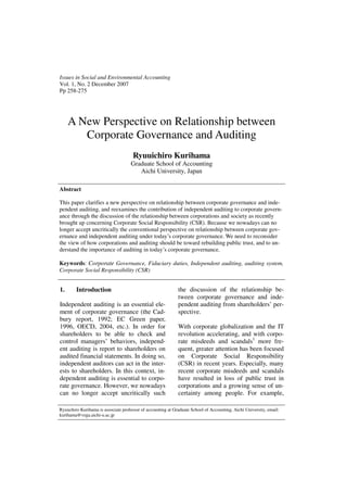 Issues in Social and Environmental Accounting
Vol. 1, No. 2 December 2007
Pp 258-275




     A New Perspective on Relationship between
        Corporate Governance and Auditing
                                      Ryuuichiro Kurihama
                                     Graduate School of Accounting
                                        Aichi University, Japan

Abstract

This paper clarifies a new perspective on relationship between corporate governance and inde-
pendent auditing, and reexamines the contribution of independent auditing to corporate govern-
ance through the discussion of the relationship between corporations and society as recently
brought up concerning Corporate Social Responsibility (CSR). Because we nowadays can no
longer accept uncritically the conventional perspective on relationship between corporate gov-
ernance and independent auditing under today’s corporate governance. We need to reconsider
the view of how corporations and auditing should be toward rebuilding public trust, and to un-
derstand the importance of auditing in today’s corporate governance.

Keywords: Corporate Governance, Fiduciary duties, Independent auditing, auditing system,
Corporate Social Responsibility (CSR)


1.      Introduction                                         the discussion of the relationship be-
                                                             tween corporate governance and inde-
Independent auditing is an essential ele-                    pendent auditing from shareholders’ per-
ment of corporate governance (the Cad-                       spective.
bury report, 1992; EC Green paper,
1996, OECD, 2004, etc.). In order for                        With corporate globalization and the IT
shareholders to be able to check and                         revolution accelerating, and with corpo-
control managers’ behaviors, independ-                       rate misdeeds and scandals1 more fre-
ent auditing is report to shareholders on                    quent, greater attention has been focused
audited financial statements. In doing so,                   on Corporate Social Responsibility
independent auditors can act in the inter-                   (CSR) in recent years. Especially, many
ests to shareholders. In this context, in-                   recent corporate misdeeds and scandals
dependent auditing is essential to corpo-                    have resulted in loss of public trust in
rate governance. However, we nowadays                        corporations and a growing sense of un-
can no longer accept uncritically such                       certainty among people. For example,

Ryuuchiro Kurihama is associate professor of accounting at Graduate School of Accounting, Aichi University, email:
kurihama@vega.aichi-u.ac.jp
 