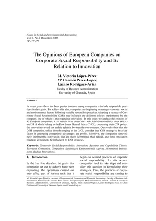 Issues in Social and Environmental Accounting
Vol. 1, No. 2 December 2007
Pp 276-295




       The Opinions of European Companies on
        Corporate Social Responsibility and Its
               Relation to Innovation
                                   M. Victoria López-Pérez
                                   Mª Carmen Perez-Lopez
                                   Lazaro Rodriguez-Ariza
                                 Faculty of Business Administration
                                   University of Granada, Spain

Abstract

In recent years there has been greater concern among companies to include responsible prac-
tices in their goals. To achieve this aim, companies are beginning to manage economic, social
and environmental factors following socially responsible practices. Adopting a strategy of Cor-
porate Social Responsibility (CSR) may influence the different policies implemented by the
company, one of which is that regarding innovation. In this study, we analyze the opinions of
95 European companies, 42 of which form part of the Dow Jones Sustainability Index (DJSI)
and 53 of which belong to the Dow Jones General Index (DJGI), concerning their CSR policy,
the innovation carried out and the relation between the two concepts. Our results show that the
DJSI companies, unlike those belonging to the DJGI, consider their CSR strategy to be a key
factor in generating competitive advantages and profits. Moreover, the companies surveyed
have implemented innovations that are more incremental than radical, and these innovation
practices are found to be influenced by CSR strategies.

Keywords: Corporate Social Responsibility, Innovation, Resource and Capabilities Theory,
European Companies, Competitive Advantages, Environmental Aspects, Incremental Innova-
tions, Radical Innovations.

1.   Introduction                                           begins to demand practices of corporate
                                                            social responsibility. As this occurs,
In the last few decades, the goals that                     companies need to take steps and con-
companies set out to achieve have been                      sider this question in formulating their
expanding; the operations carried out                       strategies. Thus, the practices of corpo-
may affect part of society such that it                     rate social responsibility are coming to
M. Victoria López-Pérez is Lecturer at Department of Economics and Financial Accounting, Faculty of Business Ad-
ministration, University of Granada, Spain, email: mvlopez@ugr.es. Mª Carmen Perez-Lopez is Lecturer at Faculty of
Business Administration, University of Granada, Spain, email: marialo@ugr.es. Lazaro Rodriguez-Ariza is Chair
Professor at University of Granada, Spain, email: lazaro@ugr.es
 