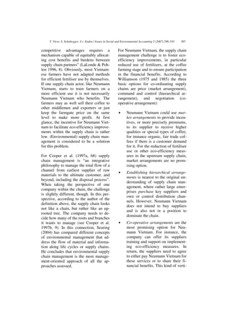 T. Viere, S. Schaltegger, J.v. Enden / Issues in Social and Environmental Accounting 2 (2007) 296-310   307


competitive advantages requires a                           For Neumann Vietnam, the supply chain
mechanism capable of equitably allocat-                     management challenge is to foster eco-
ing cost benefits and burdens between                       efficiency improvements, in particular
supply chain partners” (LaLonde & Poh-                      reduced use of fertilisers, at the coffee
len 1996, 8). Obviously, most Vietnam-                      farming stage and to ensure participation
ese farmers have not adapted methods                        in the financial benefits. According to
for efficient fertiliser use by themselves.                 Williamson (1975 and 1985) the three
If one supply chain actor, like Neumann                     basic options for co-ordinating supply
Vietnam, starts to train farmers on a                       chains are price (market arrangement),
more efficient use it is not necessarily                    command and control (hierarchical ar-
Neumann Vietnam who benefits. The                           rangement), and negotiation (co-
farmers may as well sell their coffee to                    operative arrangement):
other middlemen and exporters or just
keep the farmgate price on the same                         •      Neumann Vietnam could use mar-
level to make more profit. At first                                ket arrangements to provide incen-
glance, the incentive for Neumann Viet-                            tives, or more precisely premiums,
nam to facilitate eco-efficiency improve-                          to its supplier to receive higher
ments within the supply chain is rather                            qualities or special types of coffee,
low. (Environmental) supply chain man-                             for instance organic, fair trade cof-
agement is considered to be a solution                             fees if there is a customer demand
for this problem.                                                  for it. For the reduction of fertiliser
                                                                   use or other eco-efficiency meas-
For Cooper et al. (1997a, 68) supply                               ures in the upstream supply chain,
chain management is “an integrative                                market arrangements are no prom-
philosophy to manage the total flow of a                           ising option.
channel from earliest supplier of raw
                                                            •      Establishing hierarchical arrange-
materials to the ultimate customer, and
                                                                   ments is nearest to the original un-
beyond, including the disposal process”.
                                                                   derstanding of supply chain man-
When taking the perspective of one
                                                                   agement, where rather large enter-
company within the chain, the challenge
                                                                   prises purchase key suppliers and
is slightly different, though. In this per-
                                                                   own or control distribution chan-
spective, according to the author of the
                                                                   nels. However, Neumann Vietnam
definition above, the supply chain looks
                                                                   does not intend to buy suppliers
not like a chain, but rather like an up-
                                                                   and is also not in a position to
rooted tree. The company needs to de-
                                                                   dominate the chain.
cide how many of the roots and branches
it wants to manage (see Cooper et al.                       •      Co-operative arrangements are the
1997b, 9). In this connection, Seuring                             most promising option for Neu-
(2004) has compared different concepts                             mann Vietnam. For instance, the
of environmental management that ad-                               company can offer its suppliers
dress the flow of material and informa-                            training and support on implement-
tion along life cycles or supply chains.                           ing eco-efficiency measures. In
He concludes that environmental supply                             return, the suppliers need to agree
chain management is the most manage-                               to either pay Neumann Vietnam for
ment-oriented approach of all the ap-                              these services or to share their fi-
proaches assessed.                                                 nancial benefits. This kind of verti-
 