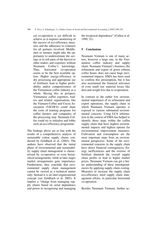 308    T. Viere, S. Schaltegger, J.v. Enden / Issues in Social and Environmental Accounting 2 (2007) 296-310


      cal co-operation is yet difficult to                  the reciprocal dependence” (Cullen et al.
      achieve as it requires monitoring of                  1999, 31).
      the success of eco-efficiency meas-
      ures and the adherence to contracts
      for all partners involved. Middle-                    5    Conclusions
      men or farmers might take the op-
      portunity to underestimate the sav-                   Neumann Vietnam is one of many ac-
      ings or to sell parts of the harvest to               tors, however a large one, in the Viet-
      other traders and exporters without                   namese coffee industry and supply
      Neumann Coffee’s knowledge.                           chain. Neumann Vietnam’s business, the
      Thus,      horizontal     co-operation                refinement and export of green robusta
      seems to be the best available op-                    coffee beans, does not cause huge envi-
      tion. Higher energy-efficiency in                     ronmental impacts. EMA has been used
      dry processing and appropriate use                    to confirm this presumption, but it has
      of fertilisers lead to higher profit-                 also ascertained the financial relevance
      ability and/or competitiveness of                     of even small raw material losses like
      the Vietnamese coffee industry as a                   dust and weight loss due to evaporation.
      whole. Having this in prospect,
      Vietnamese coffee exporters, trad-                    In contrast to the rather low environ-
      ers and related organisations like                    mental importance of its refinement and
      the Vietnam Coffee and Cocoa As-                      export operations, the supply chain in
      sociation (VICOFA) could share                        which Neumann Vietnam operates is
      the costs of training programs for                    exposed to various substantial environ-
      coffee farmers and companies of                       mental concerns. Using LCA informa-
      the processing step. Neumann Cof-                     tion in the context of EMA has helped to
      fee could try to initialise and lobby                 identify those steps within the coffee
      such an eco-efficiency programme.                     supply chain that have highest environ-
                                                            mental impacts and highest options for
The findings above are in line with the                     environmental improvement measures.
results of a comprehensive analysis of                      Cultivation and consumption are the
sustainable cotton supply chains con-                       most important steps from an environ-
ducted by Goldbach et al. (2003). The                       mental perspective. Some of the envi-
authors have observed that the initial                      ronmental concerns in the supply chain
phase of environmental and sustainabil-                     have direct financial consequences. En-
ity supply chain management is charac-                      ergy inefficiencies and the overuse of
terised by co-operative or even hierar-                     fertiliser diminish the overall supply
chical arrangements, while at later stages                  chain profits or lead to higher market
market arrangements gain importance.                        prices. Neumann Vietnam can get a bet-
Furthermore, they conclude that envi-                       ter understanding of these interdepend-
ronmental supply chain management                           encies by applying supply chain costing.
cannot be viewed as a technical matter                      Measures to increase the supply chain
only. Instead it is an inter-organisational                 eco-efficiency need supply chain man-
concept (see Goldbach et al. 2003). It                      agement efforts, in particular horizontal
implies a “change from managing sup-                        co-operation.
ply chains based on serial dependence
and power to recognising and managing                       Besides Neumann Vietnam, further ac-
 